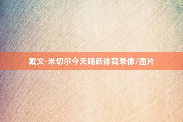 戴文·米切尔今天踊跃体育录像/图片