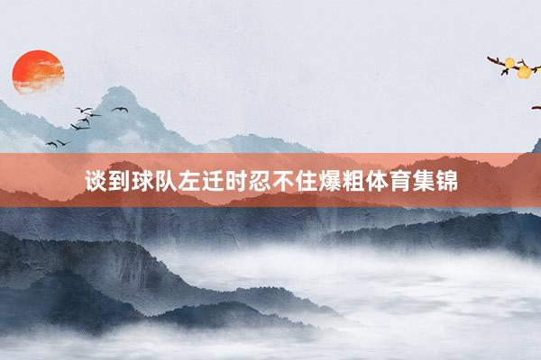 谈到球队左迁时忍不住爆粗体育集锦