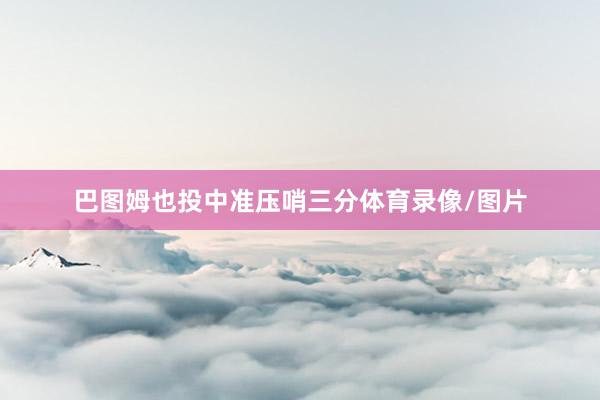 巴图姆也投中准压哨三分体育录像/图片