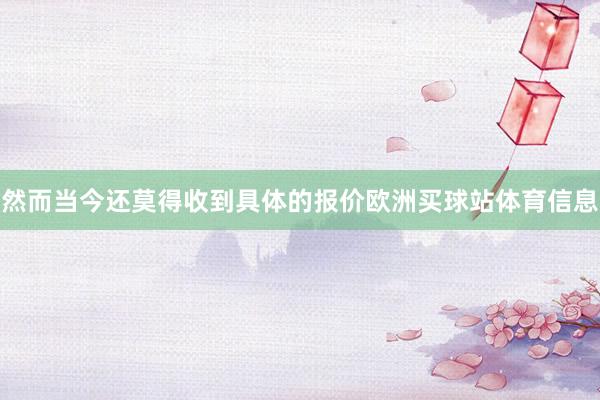 然而当今还莫得收到具体的报价欧洲买球站体育信息