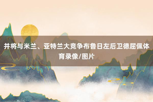 并将与米兰、亚特兰大竞争布鲁日左后卫德屈佩体育录像/图片