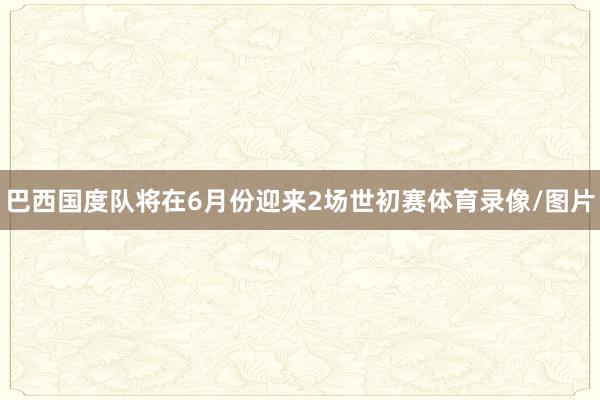 巴西国度队将在6月份迎来2场世初赛体育录像/图片