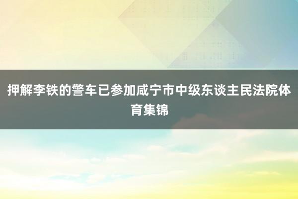 押解李铁的警车已参加咸宁市中级东谈主民法院体育集锦