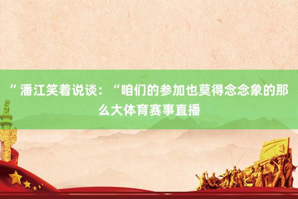 ”潘江笑着说谈：“咱们的参加也莫得念念象的那么大体育赛事直播