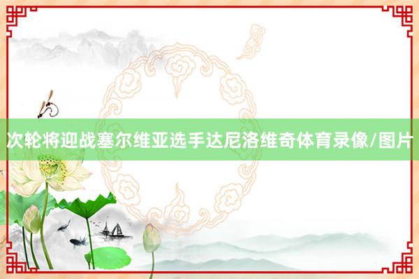 次轮将迎战塞尔维亚选手达尼洛维奇体育录像/图片