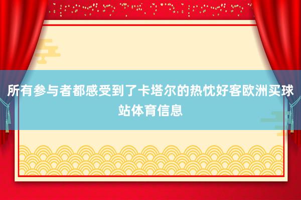 所有参与者都感受到了卡塔尔的热忱好客欧洲买球站体育信息