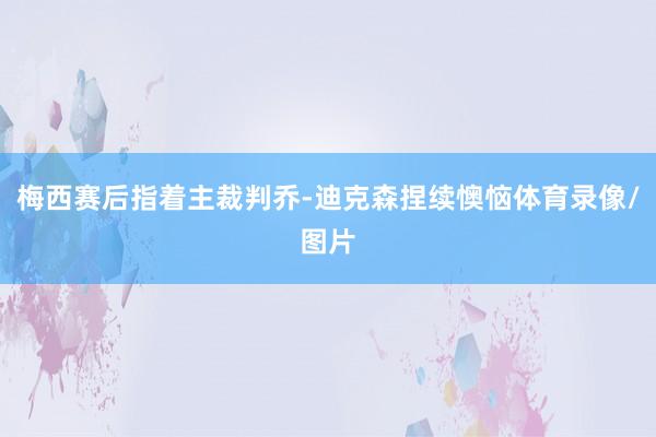 梅西赛后指着主裁判乔-迪克森捏续懊恼体育录像/图片