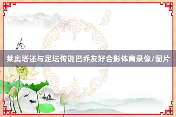 莱奥塔还与足坛传说巴乔友好合影体育录像/图片