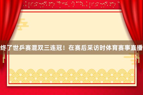 终了世乒赛混双三连冠！在赛后采访时体育赛事直播