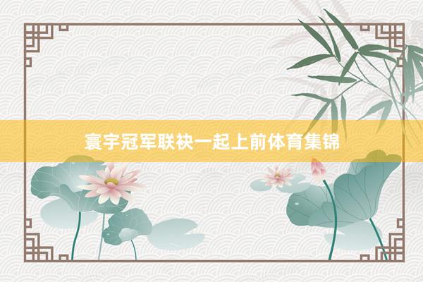 寰宇冠军联袂一起上前体育集锦