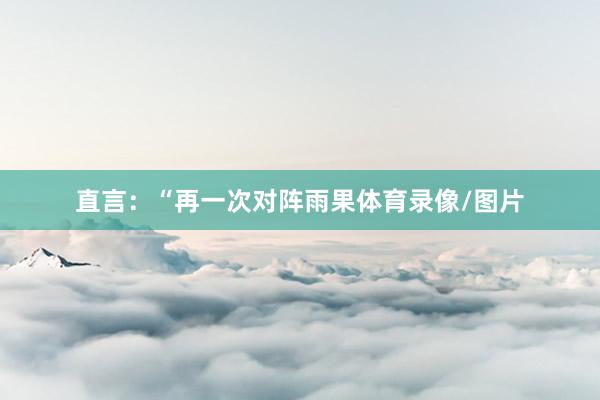 直言：“再一次对阵雨果体育录像/图片