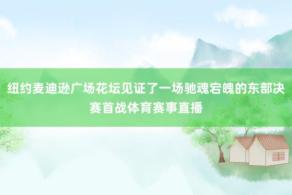 纽约麦迪逊广场花坛见证了一场驰魂宕魄的东部决赛首战体育赛事直播