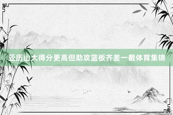 亚历山大得分更高但助攻篮板齐差一截体育集锦