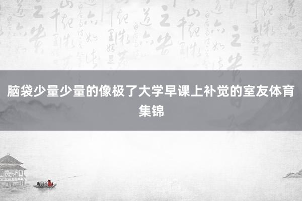脑袋少量少量的像极了大学早课上补觉的室友体育集锦