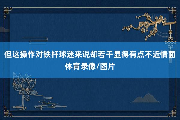 但这操作对铁杆球迷来说却若干显得有点不近情面体育录像/图片