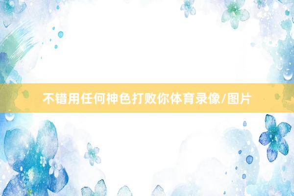 不错用任何神色打败你体育录像/图片