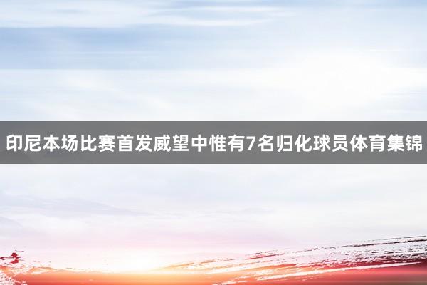 印尼本场比赛首发威望中惟有7名归化球员体育集锦