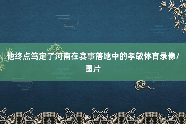 他终点笃定了河南在赛事落地中的孝敬体育录像/图片