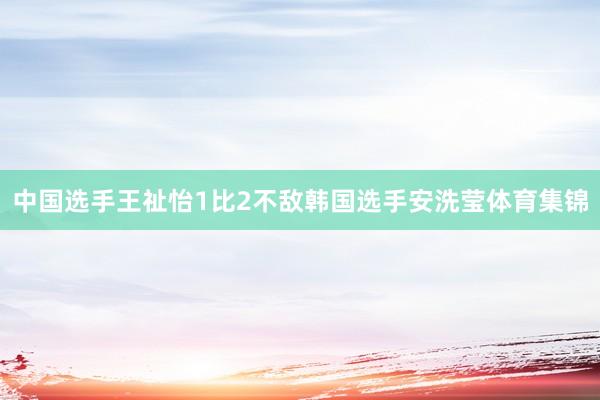 中国选手王祉怡1比2不敌韩国选手安洗莹体育集锦