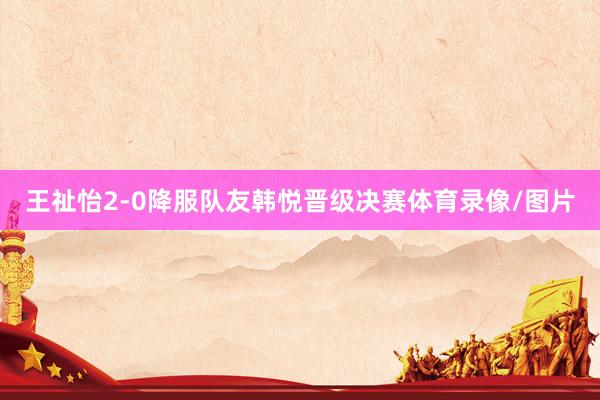 王祉怡2-0降服队友韩悦晋级决赛体育录像/图片