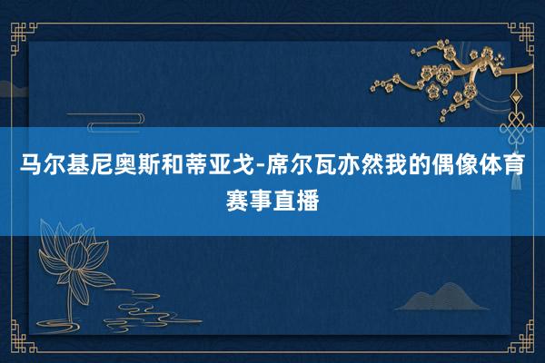 马尔基尼奥斯和蒂亚戈-席尔瓦亦然我的偶像体育赛事直播