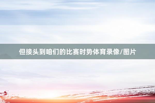 但接头到咱们的比赛时势体育录像/图片
