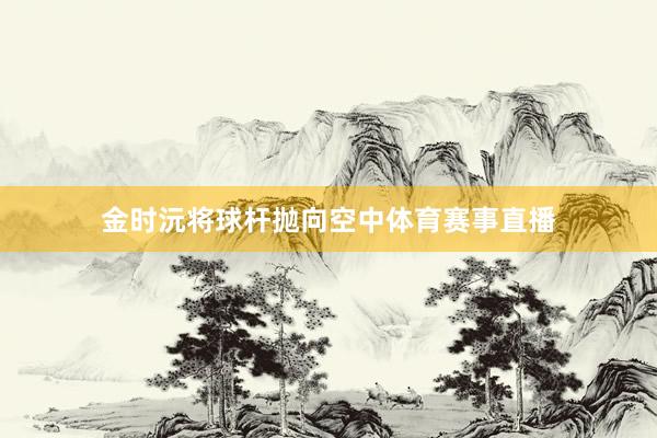 金时沅将球杆抛向空中体育赛事直播
