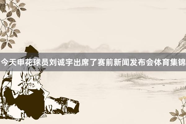 今天申花球员刘诚宇出席了赛前新闻发布会体育集锦