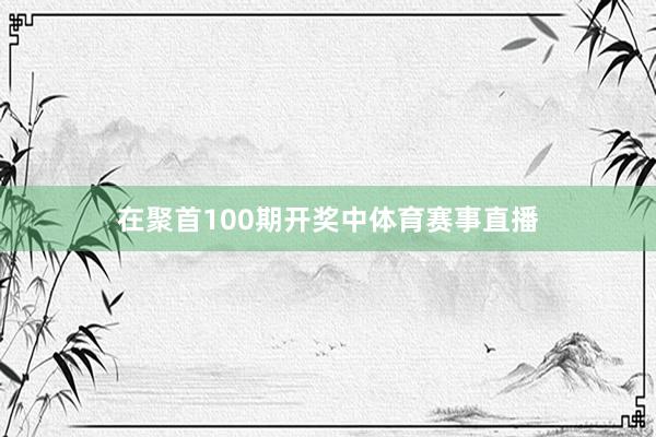 在聚首100期开奖中体育赛事直播