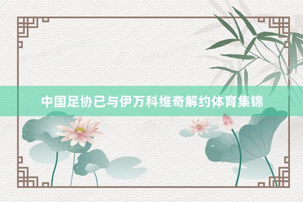 中国足协已与伊万科维奇解约体育集锦