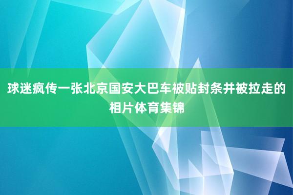 球迷疯传一张北京国安大巴车被贴封条并被拉走的相片体育集锦