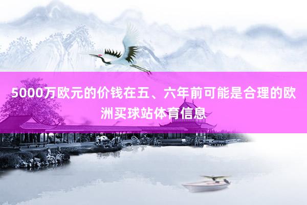 5000万欧元的价钱在五、六年前可能是合理的欧洲买球站体育信