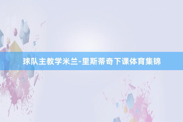 球队主教学米兰-里斯蒂奇下课体育集锦