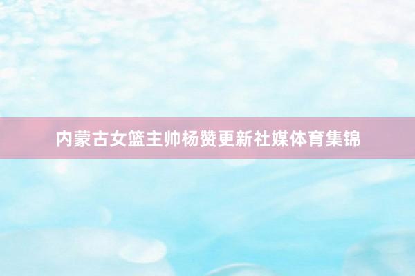 内蒙古女篮主帅杨赞更新社媒体育集锦