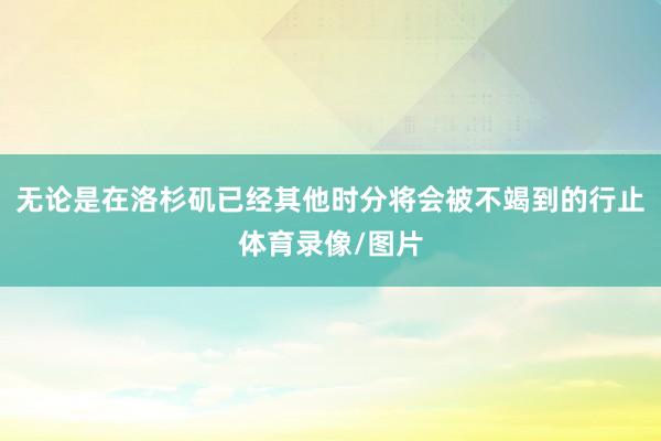 无论是在洛杉矶已经其他时分将会被不竭到的行止体育录像/图片