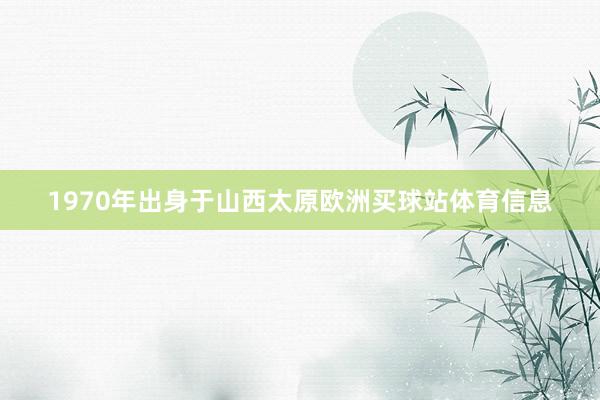 1970年出身于山西太原欧洲买球站体育信息
