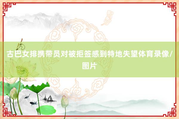 古巴女排携带员对被拒签感到特地失望体育录像/图片