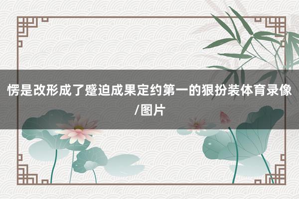 愣是改形成了蹙迫成果定约第一的狠扮装体育录像/图片