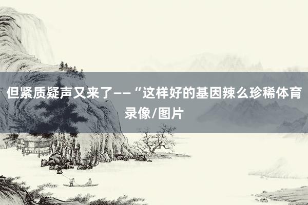 但紧质疑声又来了——“这样好的基因辣么珍稀体育录像/图片