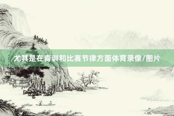 尤其是在青训和比赛节律方面体育录像/图片