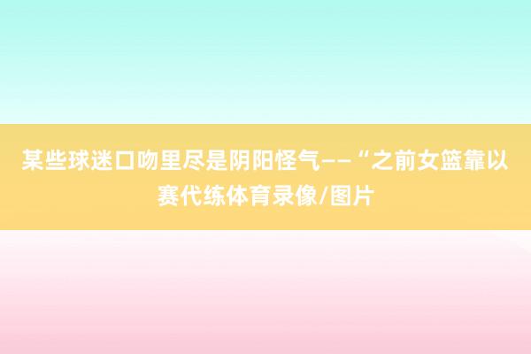 某些球迷口吻里尽是阴阳怪气——“之前女篮靠以赛代练体育录像/