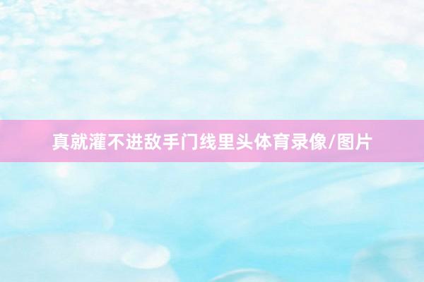 真就灌不进敌手门线里头体育录像/图片