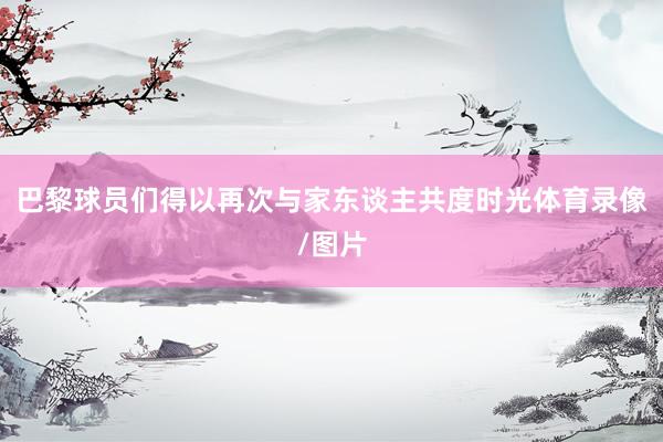 巴黎球员们得以再次与家东谈主共度时光体育录像/图片