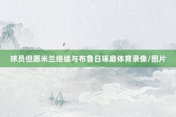 球员但愿米兰络续与布鲁日琢磨体育录像/图片
