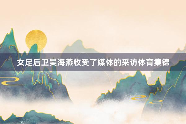 女足后卫吴海燕收受了媒体的采访体育集锦