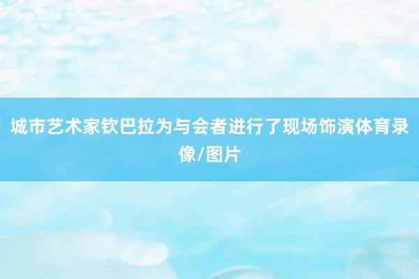 城市艺术家钦巴拉为与会者进行了现场饰演体育录像/图片