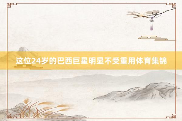 这位24岁的巴西巨星明显不受重用体育集锦