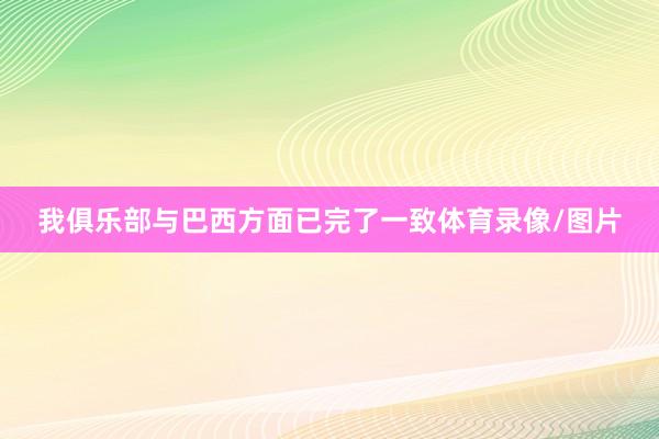 我俱乐部与巴西方面已完了一致体育录像/图片