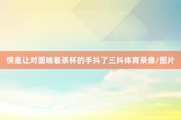 愣是让对面端着茶杯的手抖了三抖体育录像/图片