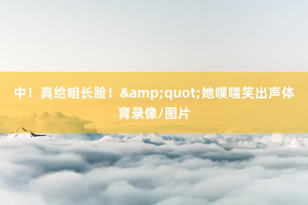 中！真给咱长脸！&quot;她噗嗤笑出声体育录像/图